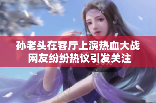 孙老头在客厅上演热血大战 网友纷纷热议引发关注