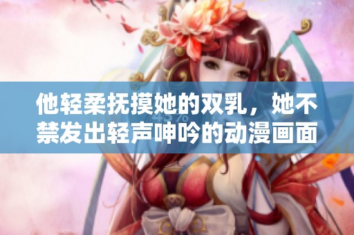 他轻柔抚摸她的双乳，她不禁发出轻声呻吟的动漫画面