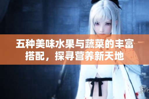 五种美味水果与蔬菜的丰富搭配，探寻营养新天地
