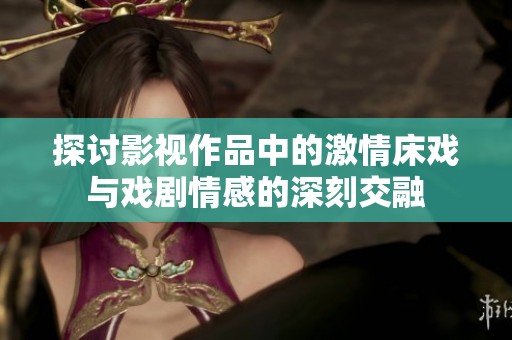 探讨影视作品中的激情床戏与戏剧情感的深刻交融