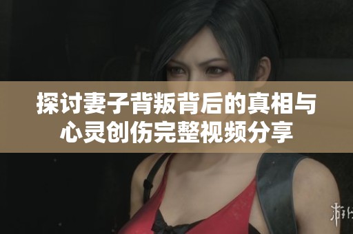 探讨妻子背叛背后的真相与心灵创伤完整视频分享