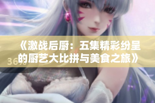 《激战后厨：五集精彩纷呈的厨艺大比拼与美食之旅》