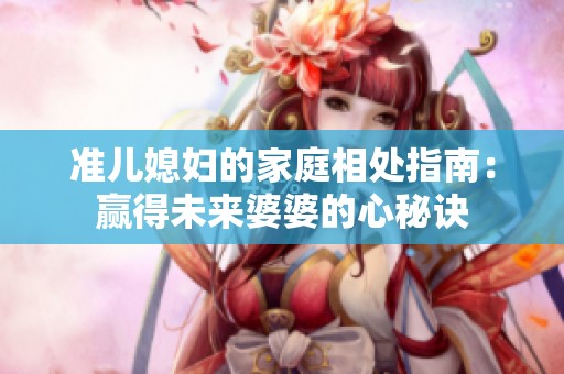 准儿媳妇的家庭相处指南：赢得未来婆婆的心秘诀