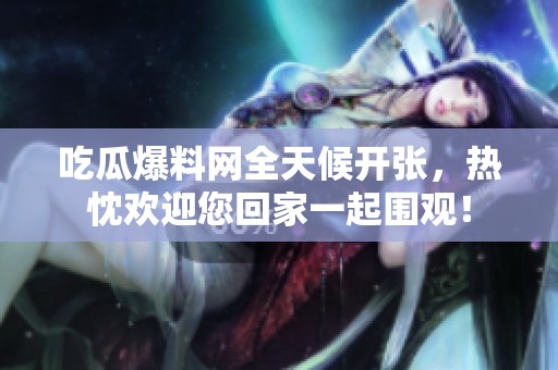 吃瓜爆料网全天候开张，热忱欢迎您回家一起围观！