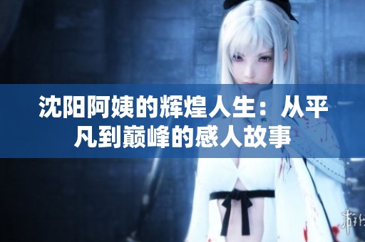 沈阳阿姨的辉煌人生：从平凡到巅峰的感人故事