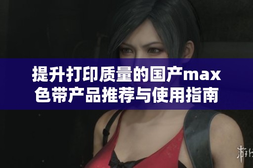 提升打印质量的国产max色带产品推荐与使用指南