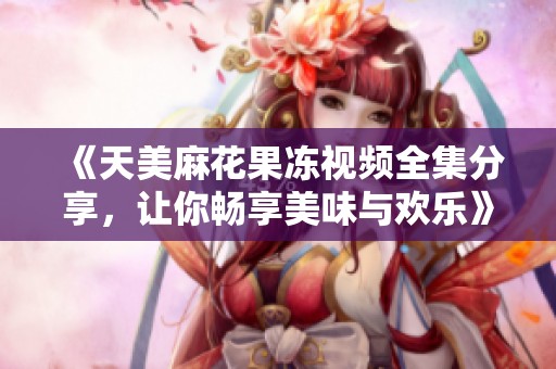 《天美麻花果冻视频全集分享，让你畅享美味与欢乐》