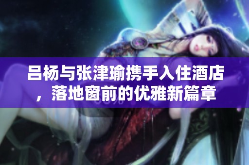 吕杨与张津瑜携手入住酒店，落地窗前的优雅新篇章