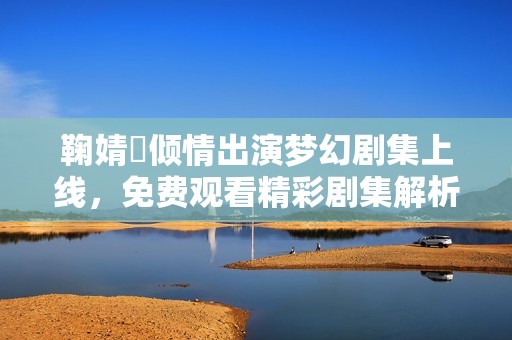 鞠婧祎倾情出演梦幻剧集上线，免费观看精彩剧集解析