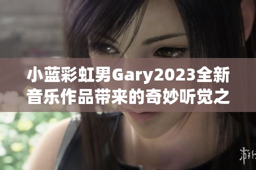 小蓝彩虹男Gary2023全新音乐作品带来的奇妙听觉之旅