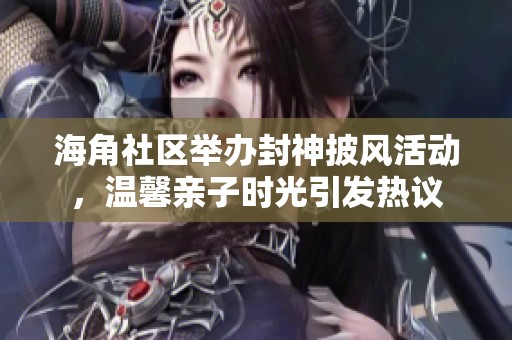 海角社区举办封神披风活动，温馨亲子时光引发热议