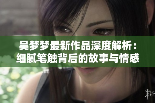 吴梦梦最新作品深度解析：细腻笔触背后的故事与情感
