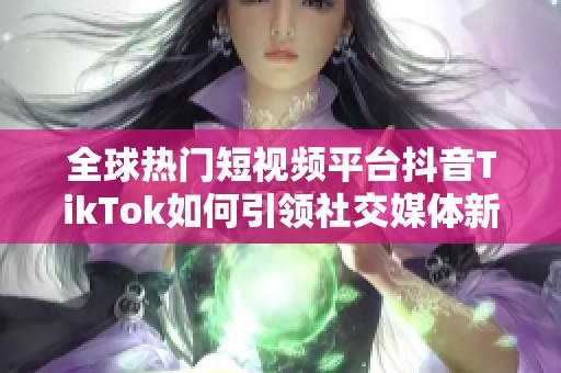 全球热门短视频平台抖音TikTok如何引领社交媒体新潮流