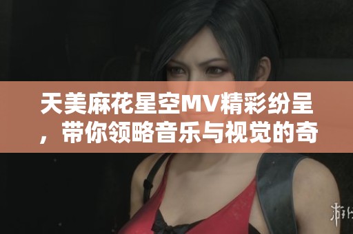天美麻花星空MV精彩纷呈，带你领略音乐与视觉的奇妙结合
