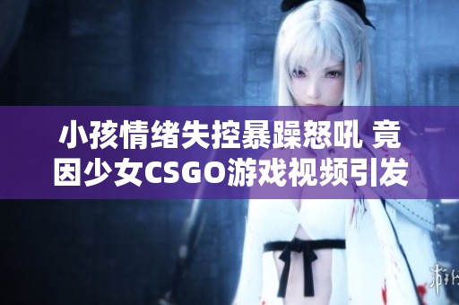 小孩情绪失控暴躁怒吼 竟因少女CSGO游戏视频引发争执