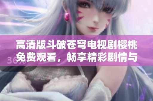 高清版斗破苍穹电视剧樱桃免费观看，畅享精彩剧情与精彩角色
