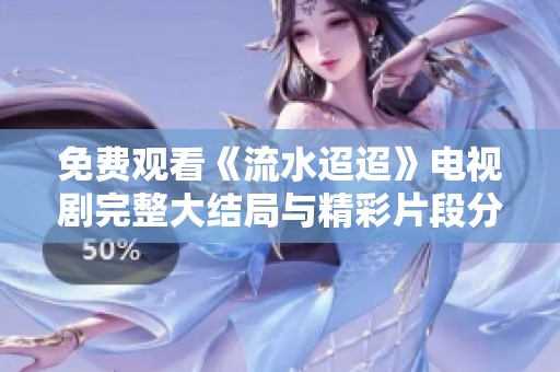 免费观看《流水迢迢》电视剧完整大结局与精彩片段分析