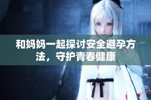 和妈妈一起探讨安全避孕方法，守护青春健康