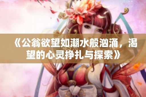 《公翁欲望如潮水般汹涌，渴望的心灵挣扎与探索》