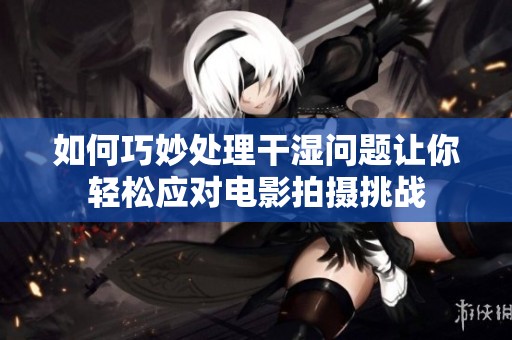 如何巧妙处理干湿问题让你轻松应对电影拍摄挑战