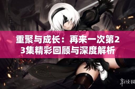 重聚与成长：再来一次第23集精彩回顾与深度解析