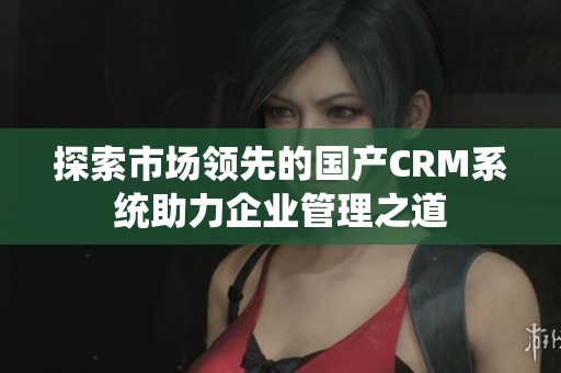 探索市场领先的国产CRM系统助力企业管理之道