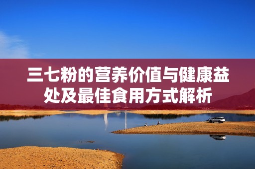 三七粉的营养价值与健康益处及最佳食用方式解析