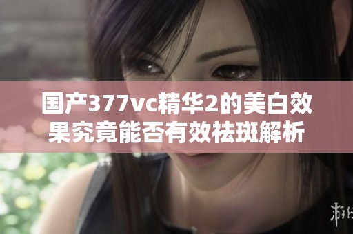 国产377vc精华2的美白效果究竟能否有效祛斑解析