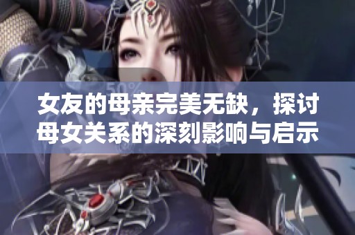 女友的母亲完美无缺，探讨母女关系的深刻影响与启示