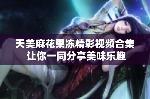 天美麻花果冻精彩视频合集 让你一同分享美味乐趣