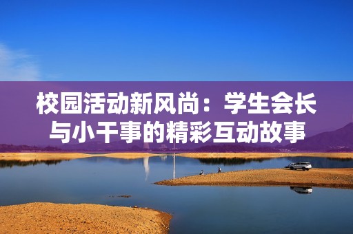 校园活动新风尚：学生会长与小干事的精彩互动故事
