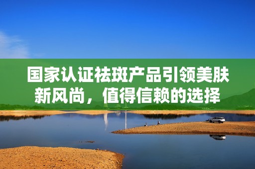 国家认证祛斑产品引领美肤新风尚，值得信赖的选择