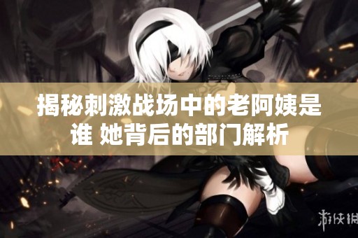 揭秘刺激战场中的老阿姨是谁 她背后的部门解析