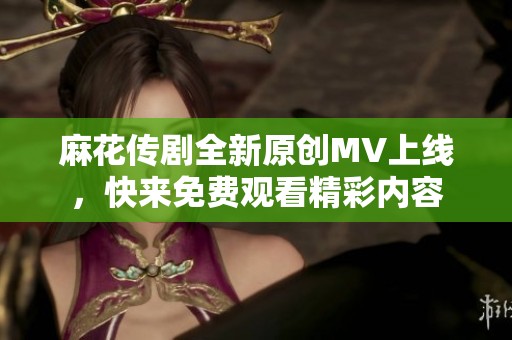 麻花传剧全新原创MV上线，快来免费观看精彩内容