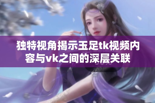 独特视角揭示玉足tk视频内容与vk之间的深层关联