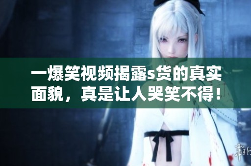 一爆笑视频揭露s货的真实面貌，真是让人哭笑不得！