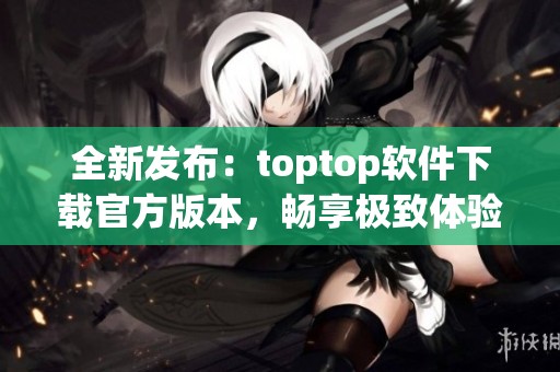 全新发布：toptop软件下载官方版本，畅享极致体验