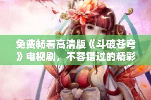 免费畅看高清版《斗破苍穹》电视剧，不容错过的精彩瞬间