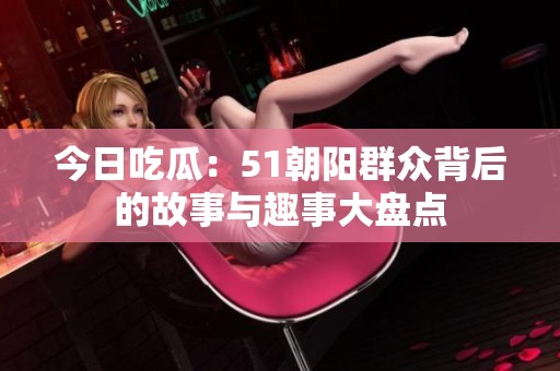 今日吃瓜：51朝阳群众背后的故事与趣事大盘点
