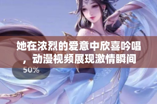 她在浓烈的爱意中欣喜吟唱，动漫视频展现激情瞬间