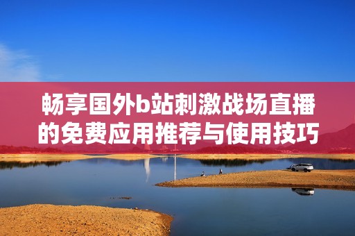 畅享国外b站刺激战场直播的免费应用推荐与使用技巧