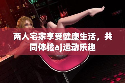 两人宅家享受健康生活，共同体验aj运动乐趣