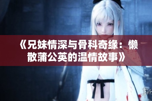 《兄妹情深与骨科奇缘：懒散蒲公英的温情故事》