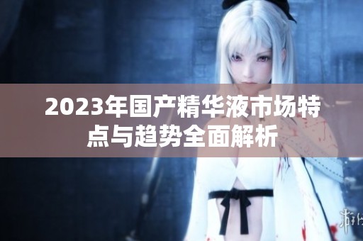 2023年国产精华液市场特点与趋势全面解析