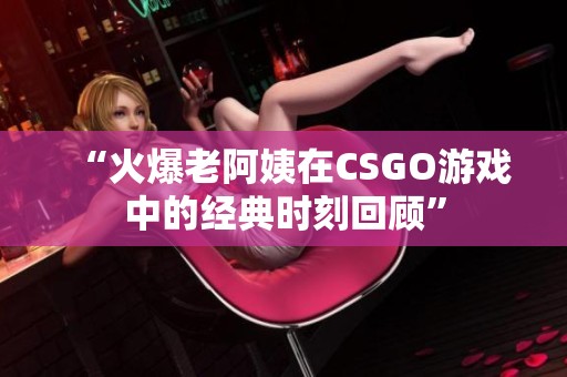 “火爆老阿姨在CSGO游戏中的经典时刻回顾”