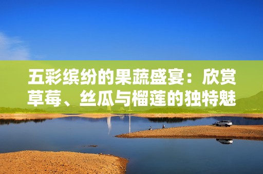 五彩缤纷的果蔬盛宴：欣赏草莓、丝瓜与榴莲的独特魅力