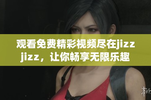 观看免费精彩视频尽在jizzjizz，让你畅享无限乐趣