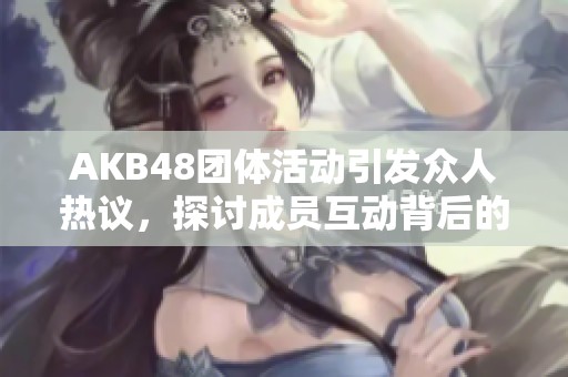 AKB48团体活动引发众人热议，探讨成员互动背后的故事