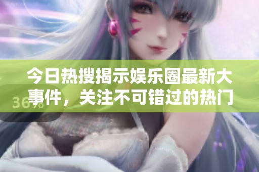 今日热搜揭示娱乐圈最新大事件，关注不可错过的热门动态