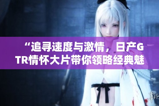 “追寻速度与激情，日产GTR情怀大片带你领略经典魅力”